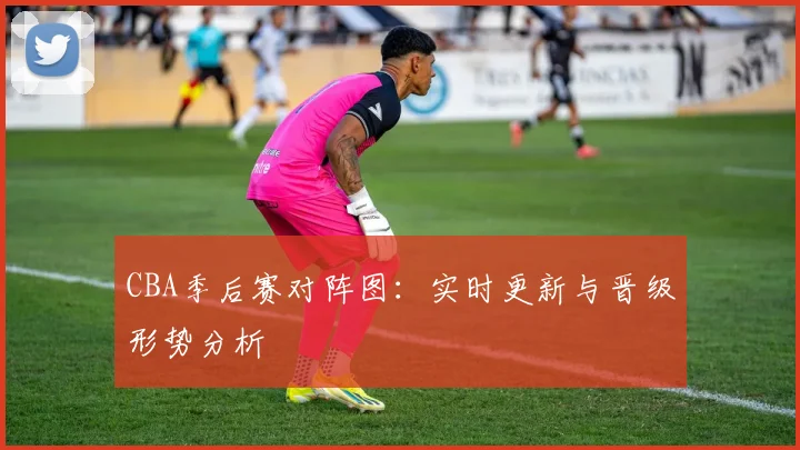 CBA季后赛对阵图：实时更新与晋级形势分析