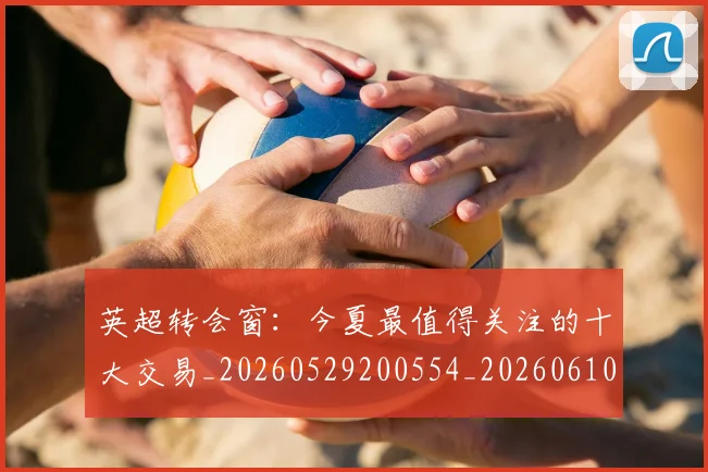 英超转会窗：今夏最值得关注的十大交易_20260529200554_20260610170110