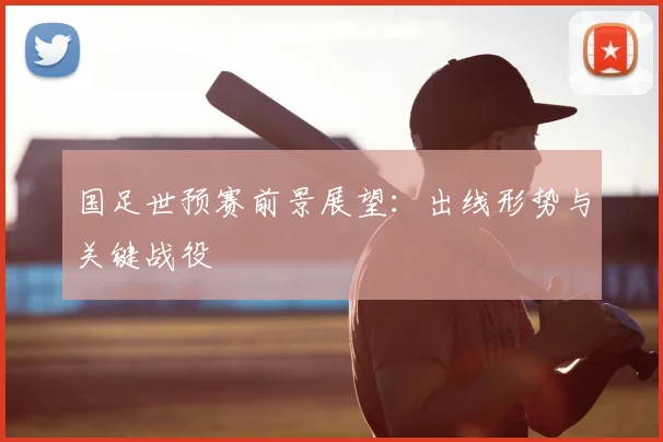 国足世预赛前景展望：出线形势与关键战役