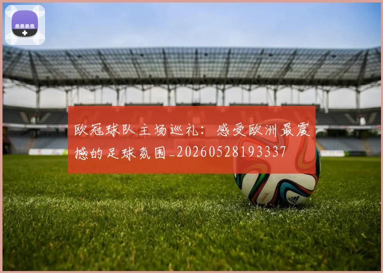 欧冠球队主场巡礼：感受欧洲最震撼的足球氛围_20260528193337
