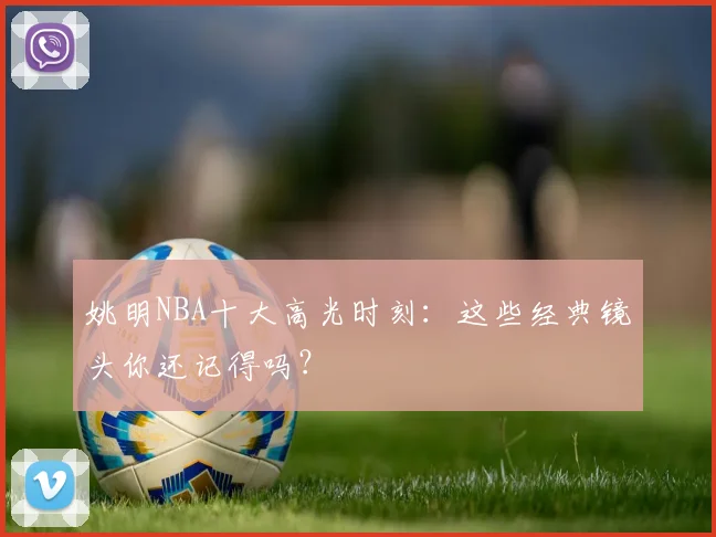 姚明NBA十大高光时刻：这些经典镜头你还记得吗？