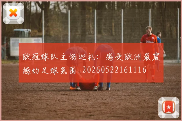 欧冠球队主场巡礼：感受欧洲最震撼的足球氛围_20260522161116