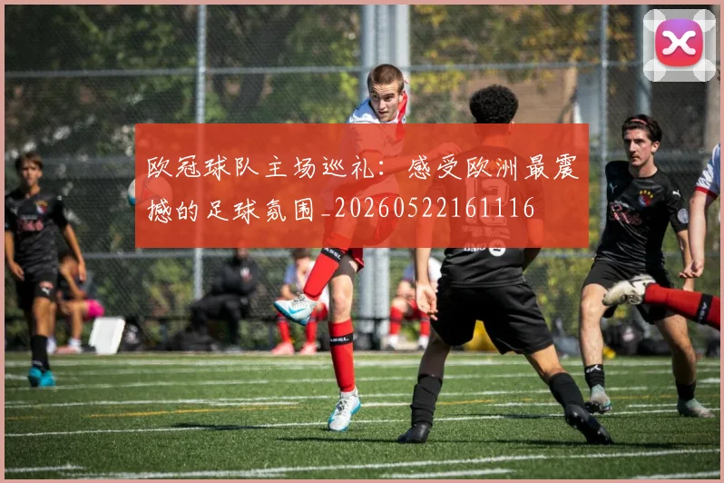 欧冠球队主场巡礼：感受欧洲最震撼的足球氛围_20260522161116